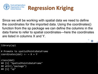 Regression Kriging
library(sp)
# Promote to spatialPointsDataFrame
coordinates(dat) <- ~ X + Y
class(dat)
## [1] "SpatialPointsDataFrame"
## attr(,"package")
## [1] "sp"
Since we will be working with spatial data we need to define
the coordinates for the imported data. Using the coordinates()
function from the sp package we can define the columns in the
data frame to refer to spatial coordinates—here the coordinates
are listed in columns X and Y.
 