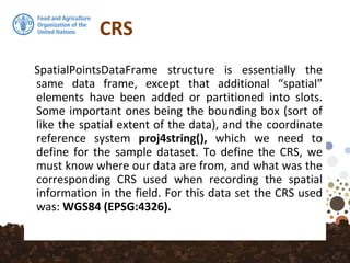 CRS
SpatialPointsDataFrame structure is essentially the
same data frame, except that additional “spatial”
elements have been added or partitioned into slots.
Some important ones being the bounding box (sort of
like the spatial extent of the data), and the coordinate
reference system proj4string(), which we need to
define for the sample dataset. To define the CRS, we
must know where our data are from, and what was the
corresponding CRS used when recording the spatial
information in the field. For this data set the CRS used
was: WGS84 (EPSG:4326).
 