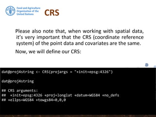 CRS
Please also note that, when working with spatial data,
it’s very important that the CRS (coordinate reference
system) of the point data and covariates are the same.
Now, we will define our CRS:
dat@proj4string <- CRS(projargs = "+init=epsg:4326")
dat@proj4string
## CRS arguments:
## +init=epsg:4326 +proj=longlat +datum=WGS84 +no_defs
## +ellps=WGS84 +towgs84=0,0,0
 