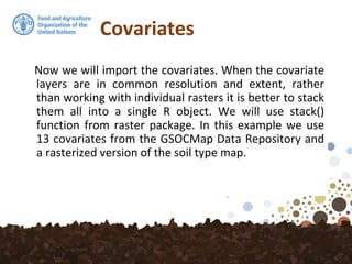 Covariates
Now we will import the covariates. When the covariate
layers are in common resolution and extent, rather
than working with individual rasters it is better to stack
them all into a single R object. We will use stack()
function from raster package. In this example we use
13 covariates from the GSOCMap Data Repository and
a rasterized version of the soil type map.
 