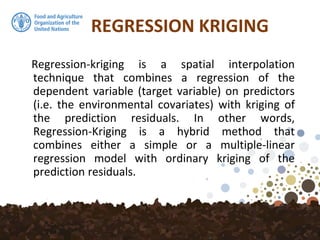 REGRESSION KRIGING
Regression-kriging is a spatial interpolation
technique that combines a regression of the
dependent variable (target variable) on predictors
(i.e. the environmental covariates) with kriging of
the prediction residuals. In other words,
Regression-Kriging is a hybrid method that
combines either a simple or a multiple-linear
regression model with ordinary kriging of the
prediction residuals.
 
