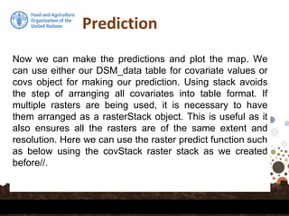 Prediction
Now we can make the predictions and plot the map. We
can use either our DSM_data table for covariate values or
covs object for making our prediction. Using stack avoids
the step of arranging all covariates into table format. If
multiple rasters are being used, it is necessary to have
them arranged as a rasterStack object. This is useful as it
also ensures all the rasters are of the same extent and
resolution. Here we can use the raster predict function such
as below using the covStack raster stack as we created
before//.
 