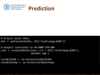 Prediction
# Project point data.
dat <- spTransform(dat, CRS("+init=epsg:6204"))
# project covariates to VN-2000 UTM 48N
covs <- projectRaster(covs, crs = CRS("+init=epsg:6204"),
method='ngb')
covs$LCEE10 <- as.factor(covs$LCEE10)
covs$soilmap <- as.factor(covs$soilmap)
 