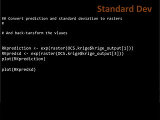 ## Convert prediction and standard deviation to rasters
#
# And back-tansform the vlaues
RKprediction <- exp(raster(OCS.krige$krige_output[1]))
RKpredsd <- exp(raster(OCS.krige$krige_output[3]))
plot(RKprediction)
plot(RKpredsd)
Standard Dev
 