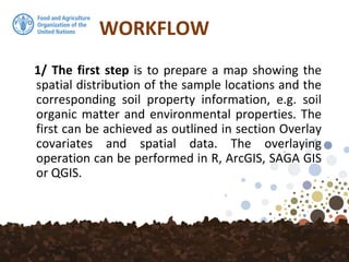WORKFLOW
1/ The first step is to prepare a map showing the
spatial distribution of the sample locations and the
corresponding soil property information, e.g. soil
organic matter and environmental properties. The
first can be achieved as outlined in section Overlay
covariates and spatial data. The overlaying
operation can be performed in R, ArcGIS, SAGA GIS
or QGIS.
 