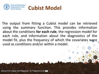 Cubist Model
The output from fitting a Cubist model can be retrieved
using the summary function. This provides information
about the conditions for each rule, the regression model for
each rule, and information about the diagnostics of the
model fit, plus the frequency of which the covariates were
used as conditions and/or within a model.
Using R for Digital Soil Mapping - B P Malone et al, 2016
 
