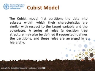 Cubist Model
The Cubist model first partitions the data into
subsets within which their characteristics are
similar with respect to the target variable and the
covariates. A series of rules (a decision tree
structure may also be defined if requested) defines
the partitions, and these rules are arranged in a
hierarchy.
Using R for Digital Soil Mapping - McBratney et al, 2016
 