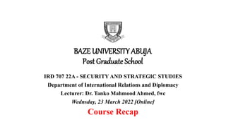 BAZE UNIVERSITY ABUJA
Post Graduate School
IRD 707 22A - SECURITY AND STRATEGIC STUDIES
Department of International Relations and Diplomacy
Lecturer: Dr. Tanko Mahmood Ahmed, fwc
Wednsday, 23 March 2022 [Online]
Course Recap
 