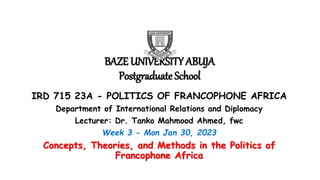 BAZE UNIVERSITY ABUJA
Postgraduate School
IRD 715 23A - POLITICS OF FRANCOPHONE AFRICA
Department of International Relations and Diplomacy
Lecturer: Dr. Tanko Mahmood Ahmed, fwc
Week 3 - Mon Jan 30, 2023
Concepts, Theories, and Methods in the Politics of
Francophone Africa
 