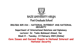 BAZE UNIVERSITY ABUJA
Post Graduate School
IRD/IGS 825 23A - NATIONAL INTEREST AND NATIONAL
SECURITY
Department of International Relations and Diplomacy
Lecturer: Dr. Tanko Mahmood Ahmed, fwc
Week 5 - Tuesday, 14 February 2023 [Online]
Core Issues and Current Events in National Interest and
National Security
 