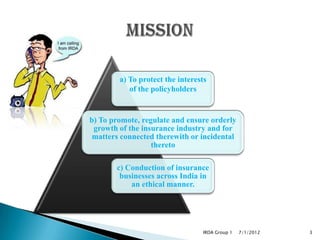 a) To protect the interests
           of the policyholders


b) To promote, regulate and ensure orderly
 growth of the insurance industry and for
 matters connected therewith or incidental
                  thereto

       c) Conduction of insurance
        businesses across India in
           an ethical manner.




                                 IRDA Group 1   7/1/2012   3
 