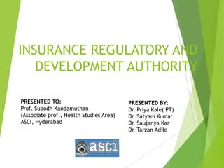 INSURANCE REGULATORY AND
DEVELOPMENT AUTHORITY
PRESENTED BY:
Dr. Priya Kale( PT)
Dr. Satyam Kumar
Dr. Saujanya Kar
Dr. Tarzan Adile
PRESENTED TO:
Prof. Subodh Kandamuthan
(Associate prof., Health Studies Area)
ASCI, Hyderabad
 