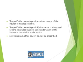  To specify the percentage of premium income of the
insurer to finance schemes.
 To specify the percentage of life insurance business and
general insurance business to be undertaken by the
insurer in the rural or social sector.
 Exercising such other powers as may be prescribed.
 