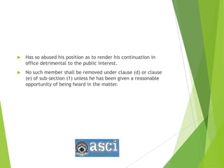  Has so abused his position as to render his continuation in
office detrimental to the public interest.
 No such member shall be removed under clause (d) or clause
(e) of sub-section (1) unless he has been given a reasonable
opportunity of being heard in the matter.
 