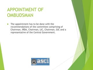 APPOINTMENT OF
OMBUDSMAN
 The appointment has to be done with the
recommendations of the committee comprising of
Chairman, IRDA, Chairman, LIC, Chairman, GIC and a
representative of the Central Government.
 