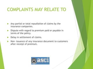 COMPLAINTS MAY RELATE TO
 Any partial or total repudiation of claims by the
insurance companies.
 Dispute with regard to premium paid or payable in
terms of the policy.
 Delay in settlement of claims.
 Non- issuance of any insurance document to customers
after receipt of premium.
 