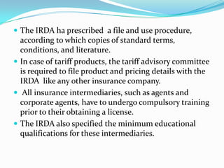  The IRDA ha prescribed a file and use procedure,

according to which copies of standard terms,
conditions, and literature.
 In case of tariff products, the tariff advisory committee
is required to file product and pricing details with the
IRDA like any other insurance company.
 All insurance intermediaries, such as agents and
corporate agents, have to undergo compulsory training
prior to their obtaining a license.
 The IRDA also specified the minimum educational
qualifications for these intermediaries.

 