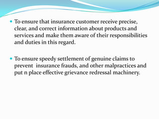  To ensure that insurance customer receive precise,

clear, and correct information about products and
services and make them aware of their responsibilities
and duties in this regard.
 To ensure speedy settlement of genuine claims to

prevent insurance frauds, and other malpractices and
put n place effective grievance redressal machinery.

 