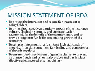 MISSION STATEMENT OF IRDA
 To protect the interest of and secure fair treatment to
policyholders
 To bring about speedy and orderly growth of the insurance
industry (including annuity and superannuation
payments), for the benefit of the common man, and to
provide long term funds for accelerating growth of the
economy;
 To set, promote, monitor and enforce high standards of
integrity, financial soundness, fair dealing and competence
of those it regulates
 To ensure speedy settlement of genuine claims, to prevent
insurance frauds and other malpractices and put in place
effective grievance redressal machinery
 