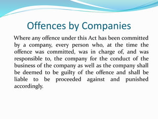 Offences by Companies
Where any offence under this Act has been committed
by a company, every person who, at the time the
offence was committed, was in charge of, and was
responsible to, the company for the conduct of the
business of the company as well as the company shall
be deemed to be guilty of the offence and shall be
liable to be proceeded against and punished
accordingly.
 