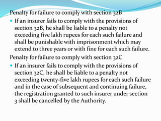 Penalty for failure to comply with section 32B
 If an insurer fails to comply with the provisions of
section 32B, he shall be liable to a penalty not
exceeding five lakh rupees for each such failure and
shall be punishable with imprisonment which may
extend to three years or with fine for each such failure.
Penalty for failure to comply with section 32C
 If an insurer fails to comply with the provisions of
section 32C, he shall be liable to a penalty not
exceeding twenty-five lakh rupees for each such failure
and in the case of subsequent and continuing failure,
the registration granted to such insurer under section
3 shall be cancelled by the Authority.
 