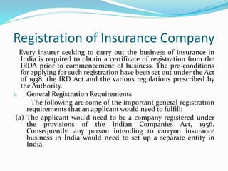 Registration of Insurance Company
Every insurer seeking to carry out the business of insurance in
India is required to obtain a certificate of registration from the
IRDA prior to commencement of business. The pre-conditions
for applying for such registration have been set out under the Act
of 1938, the IRD Act and the various regulations prescribed by
the Authority.
1. General Registration Requirements
The following are some of the important general registration
requirements that an applicant would need to fulfill:
(a) The applicant would need to be a company registered under
the provisions of the Indian Companies Act, 1956.
Consequently, any person intending to carryon insurance
business in India would need to set up a separate entity in
India.
 