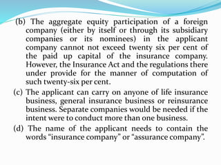 (b) The aggregate equity participation of a foreign
company (either by itself or through its subsidiary
companies or its nominees) in the applicant
company cannot not exceed twenty six per cent of
the paid up capital of the insurance company.
However, the Insurance Act and the regulations there
under provide for the manner of computation of
such twenty-six per cent.
(c) The applicant can carry on anyone of life insurance
business, general insurance business or reinsurance
business. Separate companies would be needed if the
intent were to conduct more than one business.
(d) The name of the applicant needs to contain the
words “insurance company” or “assurance company”.
 