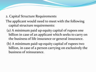2. Capital Structure Requirements
The applicant would need to meet with the following
capital structure requirements:
(a) A minimum paid up equity capital of rupees one
billion in case of an applicant which seeks to carry on
the business of life insurance or general insurance.
(b) A minimum paid-up equity capital of rupees two
billion, in case of a person carrying on exclusively the
business of reinsurance.
 