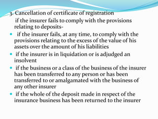 3. Cancellation of certificate of registration
if the insurer fails to comply with the provisions
relating to deposits-
 if the insurer fails, at any time, to comply with the
provisions relating to the excess of the value of his
assets over the amount of his liabilities
 if the insurer is in liquidation or is adjudged an
insolvent
 if the business or a class of the business of the insurer
has been transferred to any person or has been
transferred to or amalgamated with the business of
any other insurer
 if the whole of the deposit made in respect of the
insurance business has been returned to the insurer
 