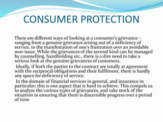 CONSUMER PROTECTION
There are different ways of looking at a consumer’s grievance –
ranging from a genuine grievance arising out of a deficiency of
service, to the manifestation of one's frustration over an avoidable
non-issue. While the grievances of the second kind can be managed
by counselling, handholding etc., there is a dire need to take a
serious look at the genuine grievances of customers.
Ideally, if both the parties to the contract are totally at agreement
with the reciprocal obligations and their fulfilment, there is hardly
any space for deficiency of service.
In the domain of financial services in general, and insurance in
particular; this is one aspect that is hard to achieve. This compels us
to analyse the various types of grievances, and take stock of the
situation in ensuring that there is discernible progress over a period
of time
 