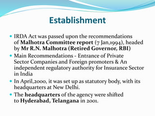 Establishment
 IRDA Act was passed upon the recommendations
of Malhotra Committee report (7 Jan,1994), headed
by Mr R.N. Malhotra (Retired Governor, RBI)
 Main Recommendations - Entrance of Private
Sector Companies and Foreign promoters & An
independent regulatory authority for Insurance Sector
in India
 In April,2000, it was set up as statutory body, with its
headquarters at New Delhi.
 The headquarters of the agency were shifted
to Hyderabad, Telangana in 2001.
 