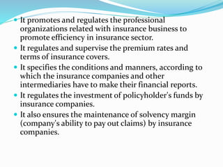  It promotes and regulates the professional
organizations related with insurance business to
promote efficiency in insurance sector.
 It regulates and supervise the premium rates and
terms of insurance covers.
 It specifies the conditions and manners, according to
which the insurance companies and other
intermediaries have to make their financial reports.
 It regulates the investment of policyholder's funds by
insurance companies.
 It also ensures the maintenance of solvency margin
(company's ability to pay out claims) by insurance
companies.
 