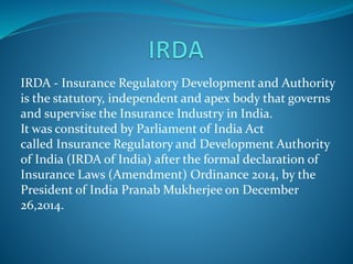 IRDA - Insurance Regulatory Development and Authority
is the statutory, independent and apex body that governs
and supervise the Insurance Industry in India.
It was constituted by Parliament of India Act
called Insurance Regulatory and Development Authority
of India (IRDA of India) after the formal declaration of
Insurance Laws (Amendment) Ordinance 2014, by the
President of India Pranab Mukherjee on December
26,2014.
 