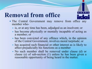 Removal from office
 The Central Government may remove from office any
member who-
 is, or at any time has been, adjudged as an insolvent; or
 has become physically or mentally incapable of acting as
a member; or
 has been convicted of any offence which, in the opinion
of the Central Government, involves moral turpitude; or
 has acquired such financial or other interest as is likely to
affect prejudicially his functions as a member
 No such member shall be removed under clause (d) or
clause (e) of sub-section (1) unless he has been given a
reasonable opportunity of being heard in the matter.
 