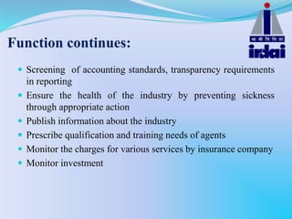 Function continues:
 Screening of accounting standards, transparency requirements
in reporting
 Ensure the health of the industry by preventing sickness
through appropriate action
 Publish information about the industry
 Prescribe qualification and training needs of agents
 Monitor the charges for various services by insurance company
 Monitor investment
 