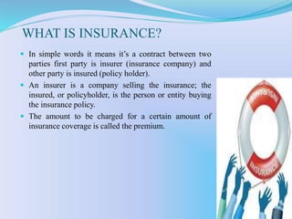 WHAT IS INSURANCE?
 In simple words it means it’s a contract between two
parties first party is insurer (insurance company) and
other party is insured (policy holder).
 An insurer is a company selling the insurance; the
insured, or policyholder, is the person or entity buying
the insurance policy.
 The amount to be charged for a certain amount of
insurance coverage is called the premium.
 