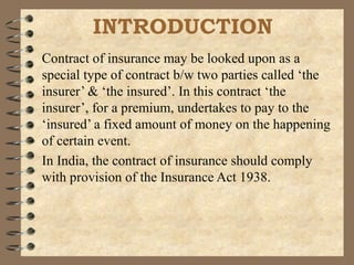 INTRODUCTION
Contract of insurance may be looked upon as a
special type of contract b/w two parties called ‘the
insurer’ & ‘the insured’. In this contract ‘the
insurer’, for a premium, undertakes to pay to the
‘insured’ a fixed amount of money on the happening
of certain event.
In India, the contract of insurance should comply
with provision of the Insurance Act 1938.
 