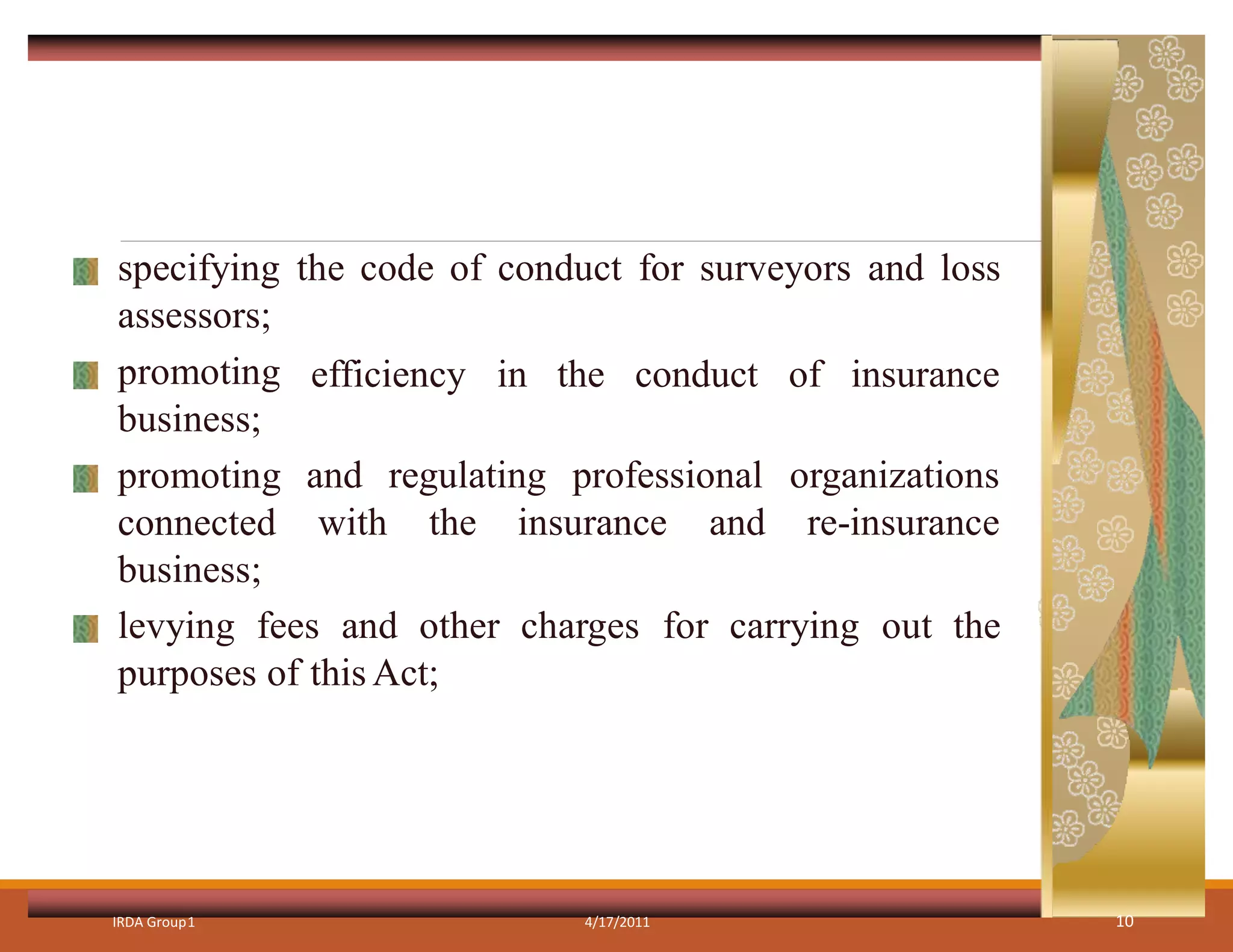specifying the code of conduct for surveyors and loss
assessors;
efficiency in the conduct of insurance
and regulating professional
with the insurance and
organizations
re-insurance
promoting
business;
promoting
connected
business;
levying fees and other charges for carrying out the
purposes of this Act;
IRDA Group1 4/17/2011 10
 