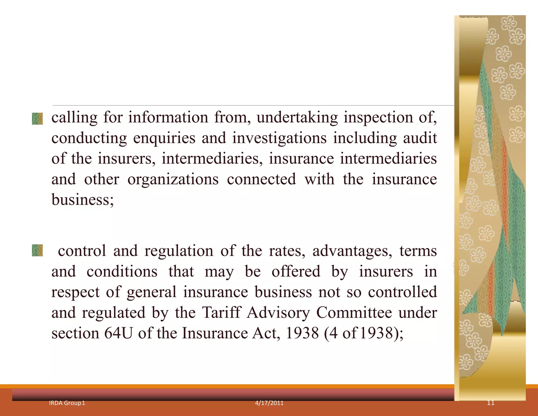 calling for information from, undertaking inspection of,
conducting enquiries and investigations including audit
of the insurers, intermediaries, insurance intermediaries
and other organizations connected with the insurance
business;
control and regulation of the rates, advantages, terms
and conditions that may be offered by insurers in
respect of general insurance business not so controlled
and regulated by the Tariff Advisory Committee under
section 64U of the Insurance Act, 1938 (4 of1938);
IRDA Group1 4/17/2011 11
 