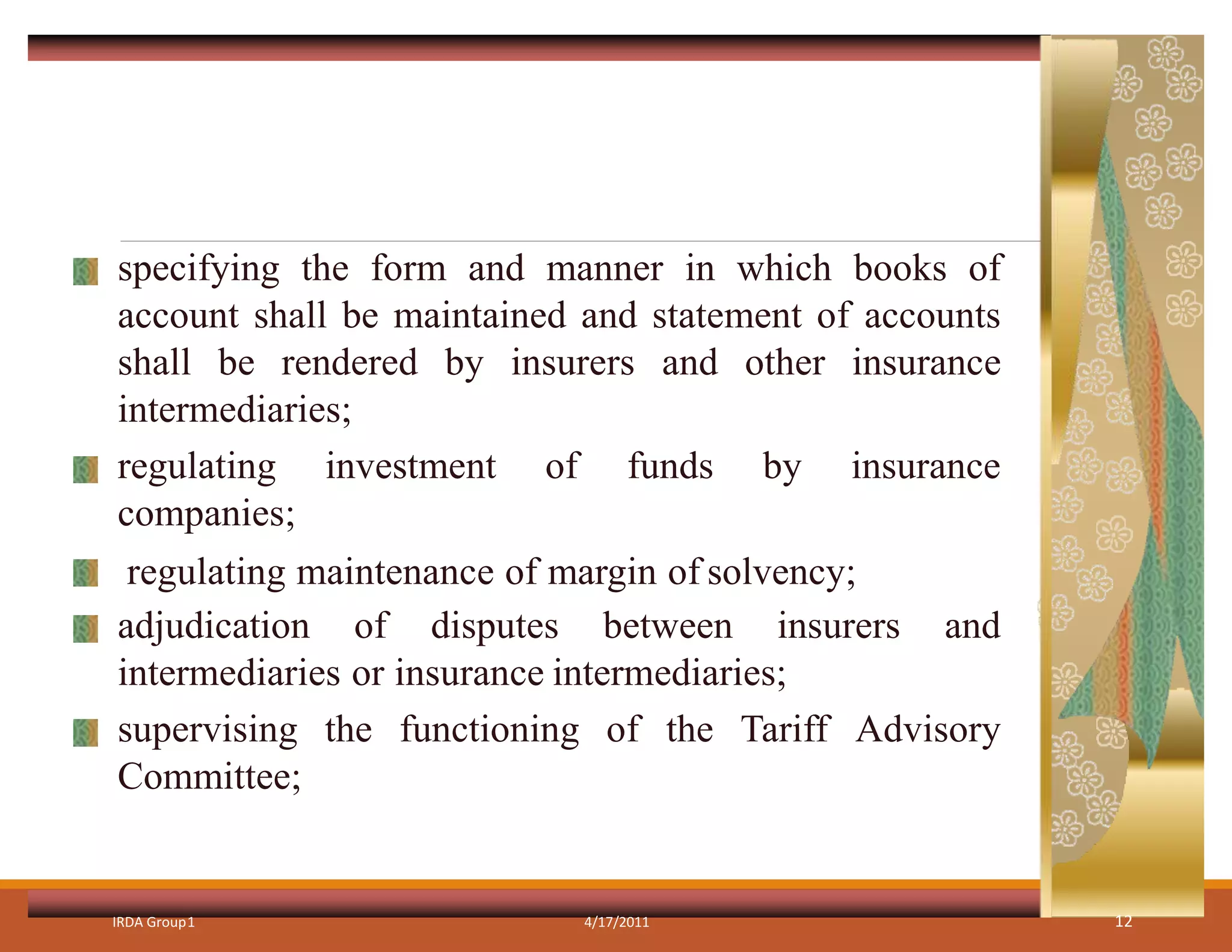 specifying the form and manner in which books of
account shall be maintained and statement of accounts
shall be rendered by insurers and other insurance
intermediaries;
regulating investment of funds by insurance
companies;
regulating maintenance of margin of solvency;
adjudication of disputes between insurers and
intermediaries or insurance intermediaries;
supervising the functioning of the Tariff Advisory
Committee;
IRDA Group1 4/17/2011 12
 