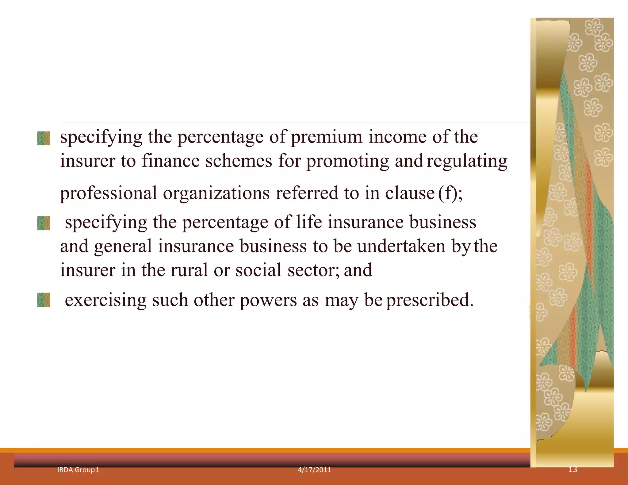specifying the percentage of premium income of the
insurer to finance schemes for promoting and regulating
professional organizations referred to in clause(f);
specifying the percentage of life insurance business
and general insurance business to be undertaken bythe
insurer in the rural or social sector; and
exercising such other powers as may be prescribed.
IRDA Group1 4/17/2011 13
 