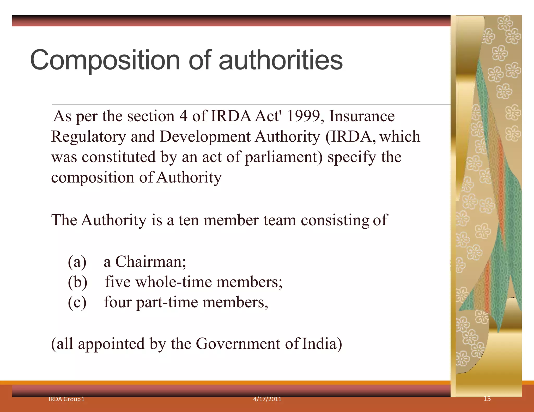 Composition of authorities
IRDA Group1 4/17/2011 15
As per the section 4 of IRDA Act' 1999, Insurance
Regulatory and Development Authority (IRDA, which
was constituted by an act of parliament) specify the
composition of Authority
The Authority is a ten member team consisting of
(a) a Chairman;
(b) five whole-time members;
(c) four part-time members,
(all appointed by the Government of India)
 