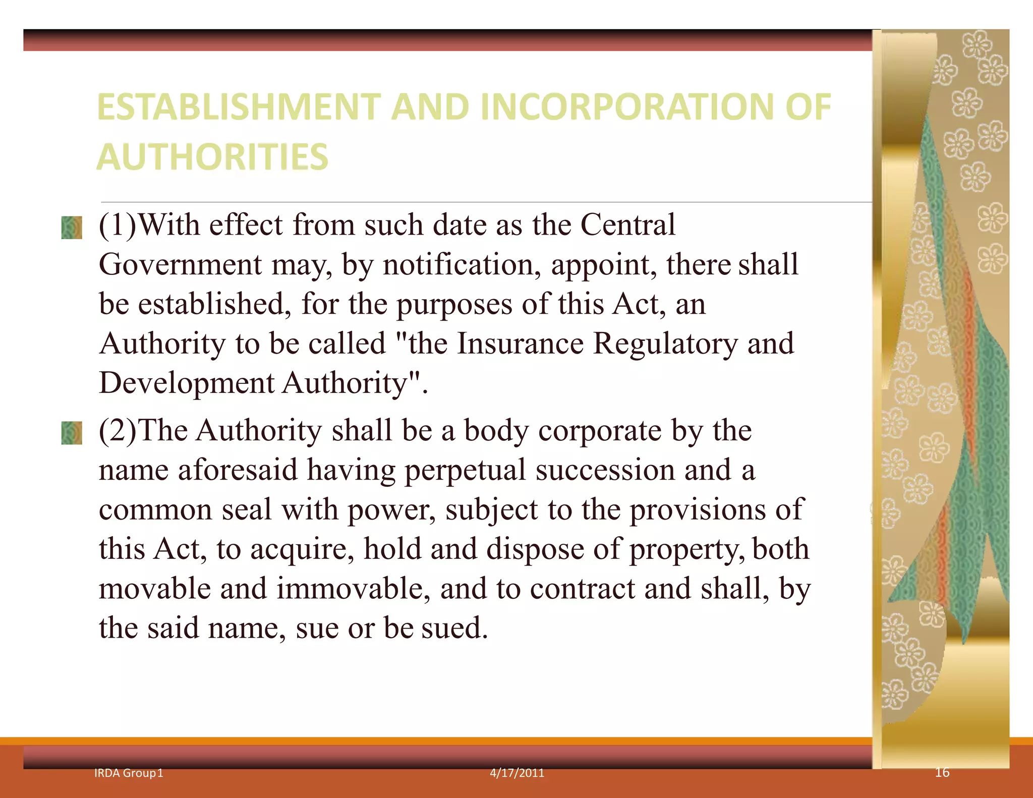 (1)With effect from such date as the Central
Government may, by notification, appoint, there shall
be established, for the purposes of this Act, an
Authority to be called "the Insurance Regulatory and
Development Authority".
(2)The Authority shall be a body corporate by the
name aforesaid having perpetual succession and a
common seal with power, subject to the provisions of
this Act, to acquire, hold and dispose of property, both
movable and immovable, and to contract and shall, by
the said name, sue or be sued.
IRDA Group1 4/17/2011 16
ESTABLISHMENT AND INCORPORATION OF
AUTHORITIES
 