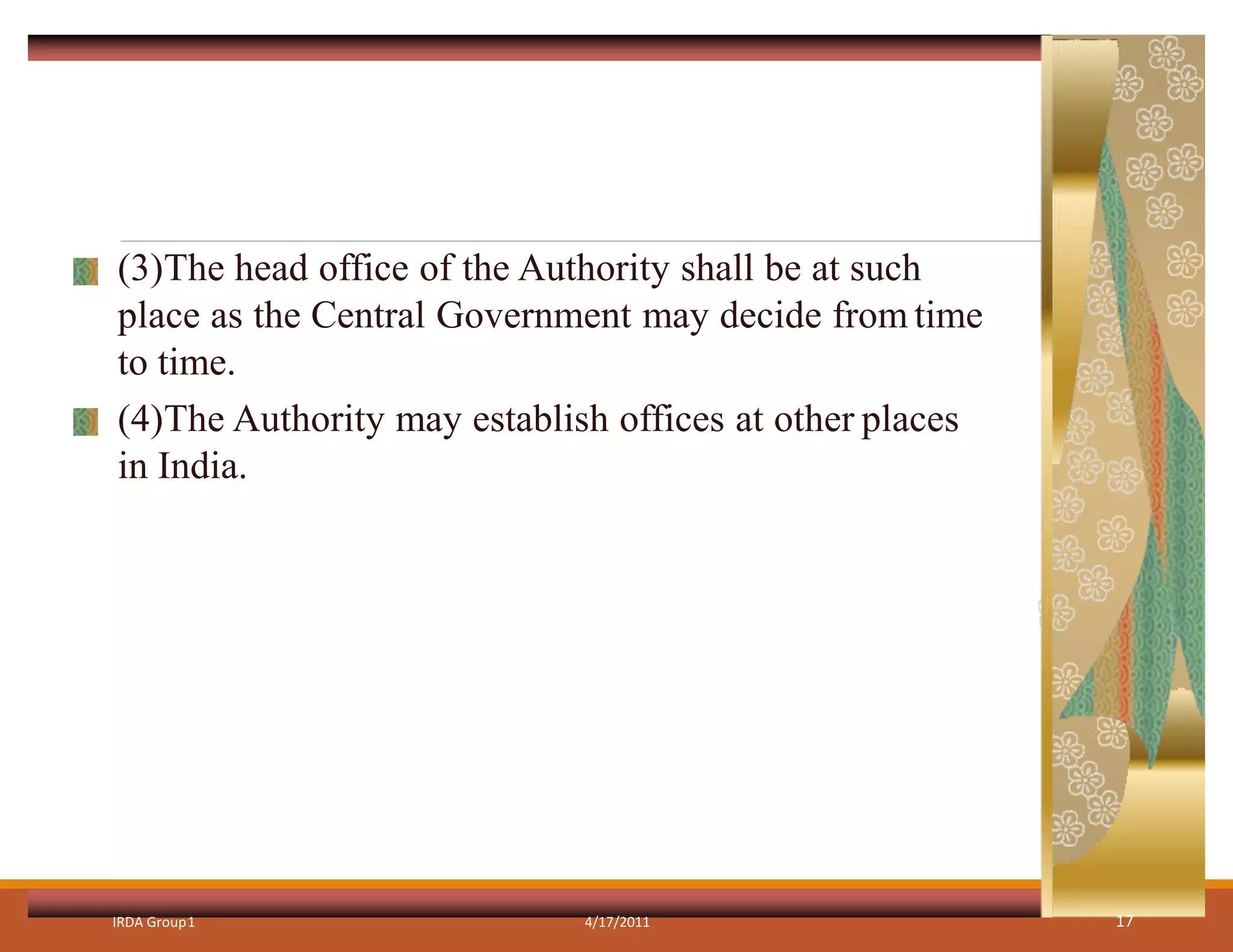 (3)The head office of the Authority shall be at such
place as the Central Government may decide from time
to time.
(4)The Authority may establish offices at other places
in India.
IRDA Group1 4/17/2011 17
 