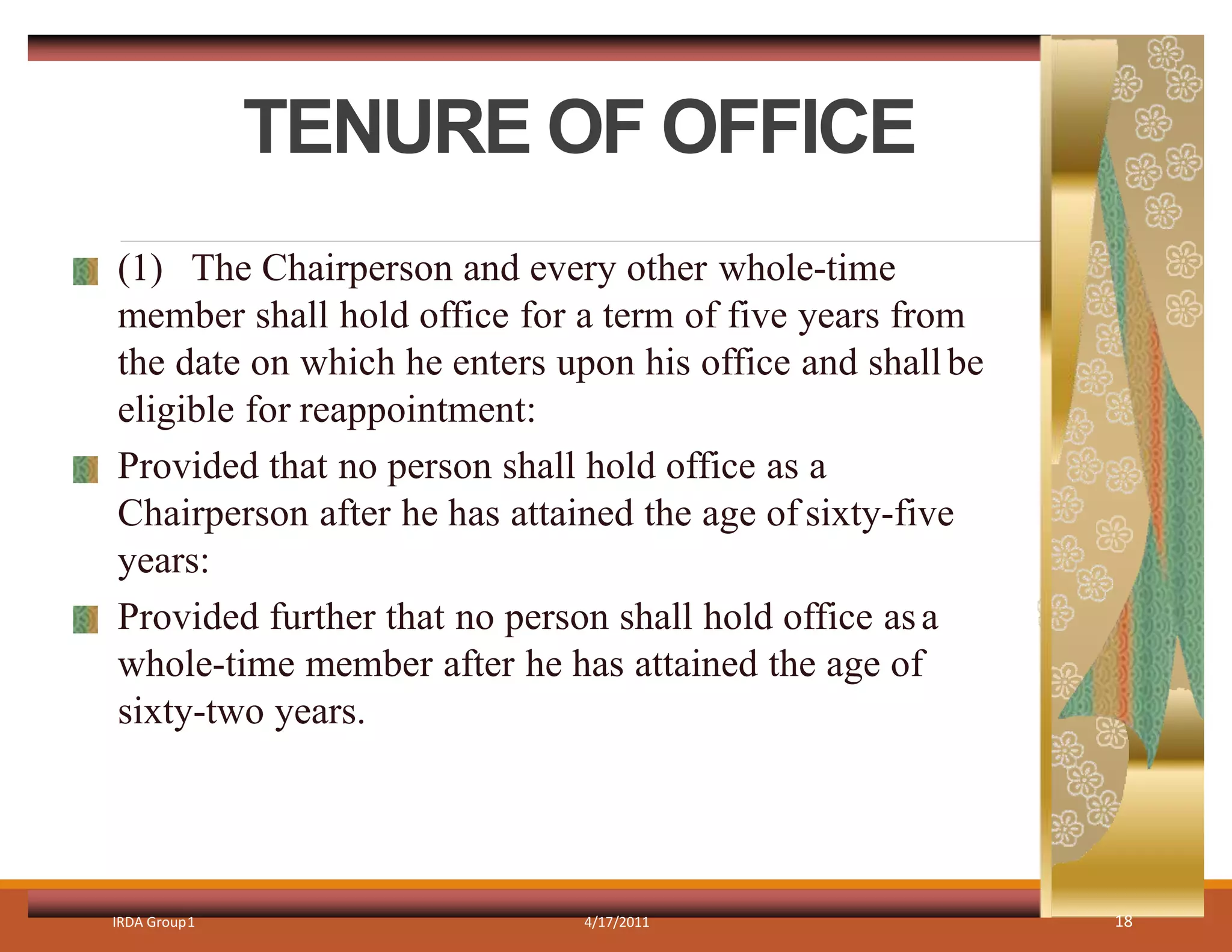 TENURE OF OFFICE
IRDA Group1 4/17/2011 18
(1) The Chairperson and every other whole-time
member shall hold office for a term of five years from
the date on which he enters upon his office and shallbe
eligible for reappointment:
Provided that no person shall hold office as a
Chairperson after he has attained the age of sixty-five
years:
Provided further that no person shall hold office asa
whole-time member after he has attained the age of
sixty-two years.
 