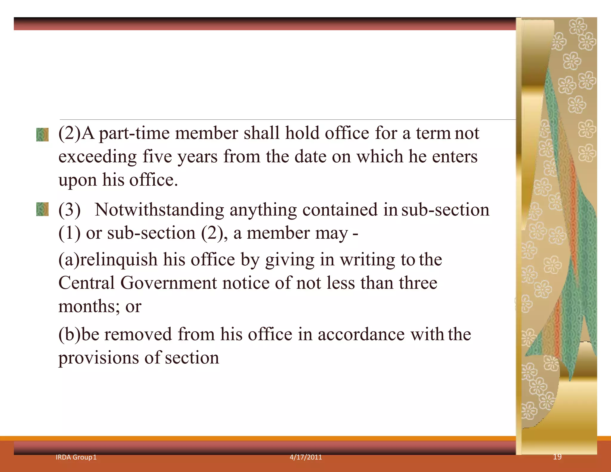 (2)A part-time member shall hold office for a term not
exceeding five years from the date on which he enters
upon his office.
(3) Notwithstanding anything contained in sub-section
(1) or sub-section (2), a member may -
(a)relinquish his office by giving in writing to the
Central Government notice of not less than three
months; or
(b)be removed from his office in accordance with the
provisions of section
IRDA Group1 4/17/2011 19
 