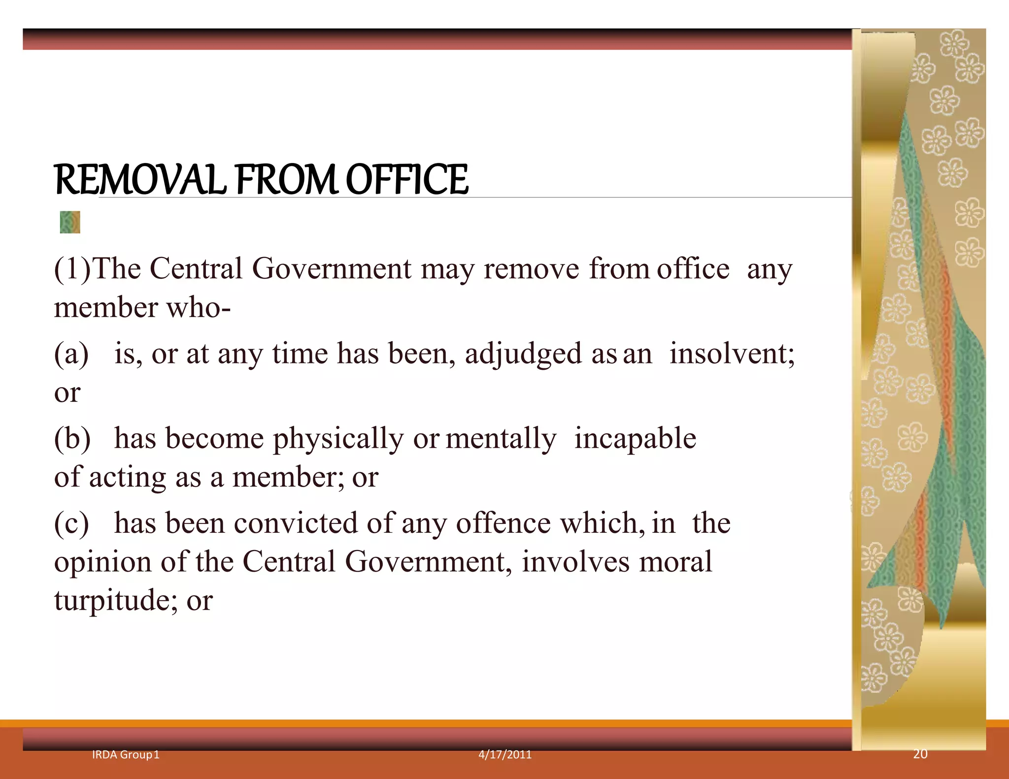 REMOVAL FROM OFFICE
(1)The Central Government may remove from office any
member who-
(a) is, or at any time has been, adjudged asan insolvent;
or
(b) has become physically or mentally incapable
of acting as a member; or
(c) has been convicted of any offence which, in the
opinion of the Central Government, involves moral
turpitude; or
IRDA Group1 4/17/2011 20
 