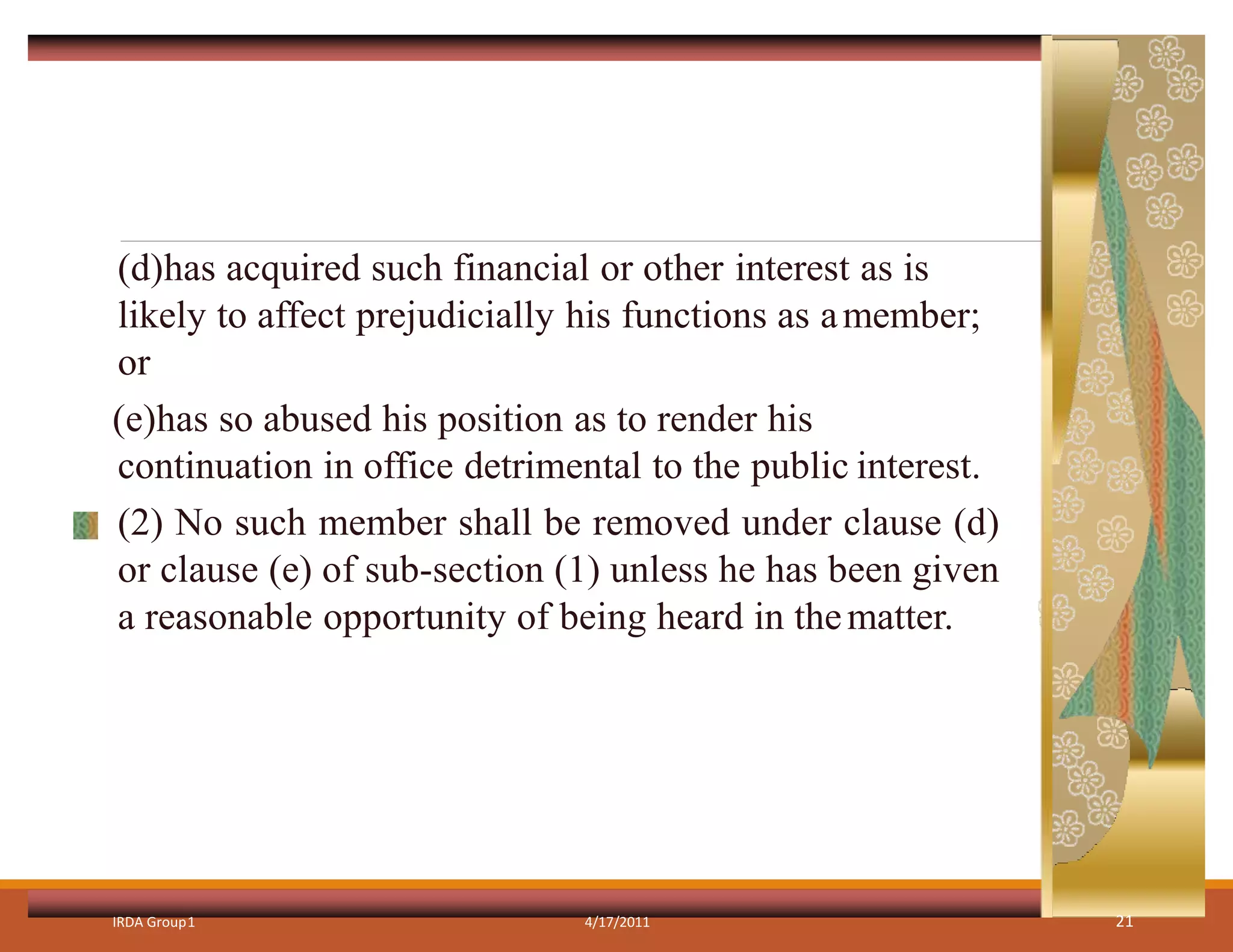 (d)has acquired such financial or other interest as is
likely to affect prejudicially his functions as amember;
or
(e)has so abused his position as to render his
continuation in office detrimental to the public interest.
(2) No such member shall be removed under clause (d)
or clause (e) of sub-section (1) unless he has been given
a reasonable opportunity of being heard in thematter.
IRDA Group1 4/17/2011 21
 