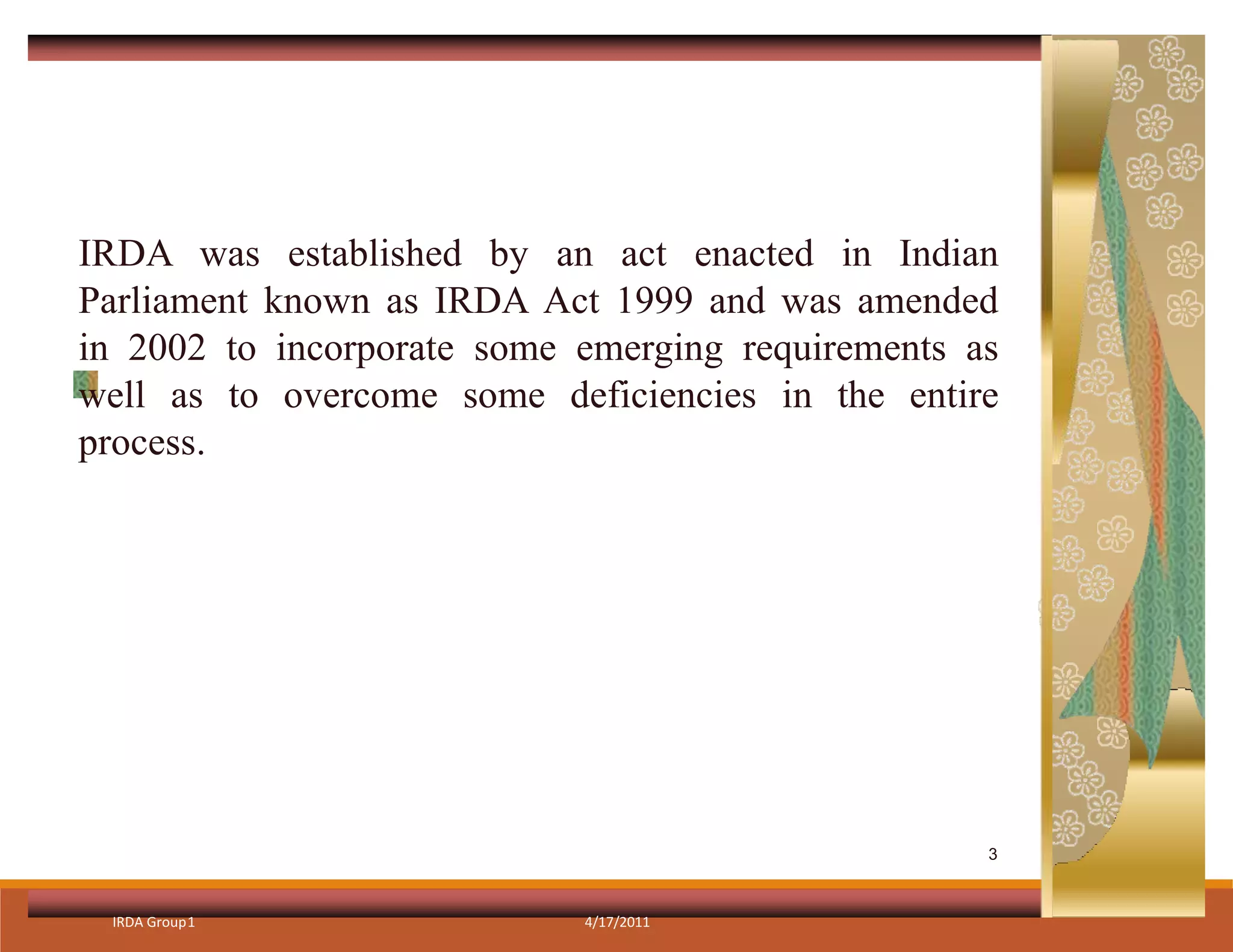IRDA was established by an act enacted in Indian
Parliament known as IRDA Act 1999 and was amended
in 2002 to incorporate some emerging requirements as
well as to overcome some deficiencies in the entire
process.
IRDA Group1 4/17/2011
3
 