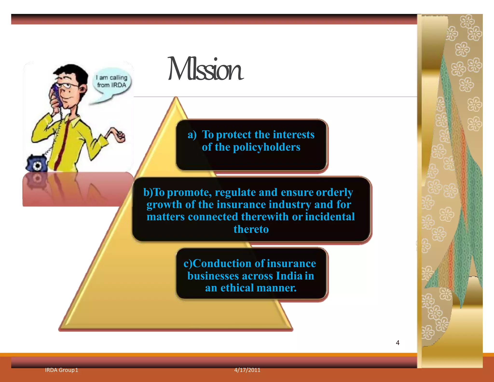 MIssion
IRDA Group1 4/17/2011
a) To protect the interests
of the policyholders
b)To promote, regulate and ensure orderly
growth of the insurance industry and for
matters connected therewith or incidental
thereto
c)Conduction of insurance
businesses across India in
an ethical manner.
4
 